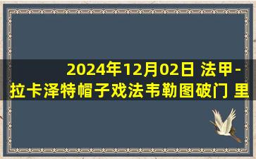 2024年12月02日 法甲-拉卡泽特帽子戏法韦勒图破门 里昂4-1尼斯